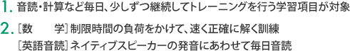 1.音読・計算など毎日、少しずつ継続してトレーニングを行う学習項目が対象　2.［数　　学］制限時間の負荷をかけて、速く正確に解く訓練　［英語音読］ネイティブスピーカーの発音にあわせて毎日音読